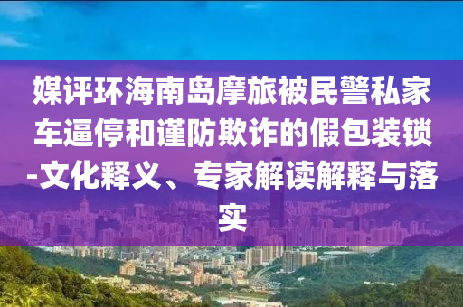 媒評環(huán)海南島摩旅被民警私家車逼停和謹防欺詐的假包裝鎖-文化釋義、專家解讀解釋與落實