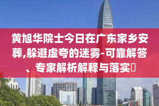黃旭華院士今日在廣東家鄉(xiāng)安葬,躲避虛夸的迷霧-可靠解答、專家解析解釋與落實(shí)?