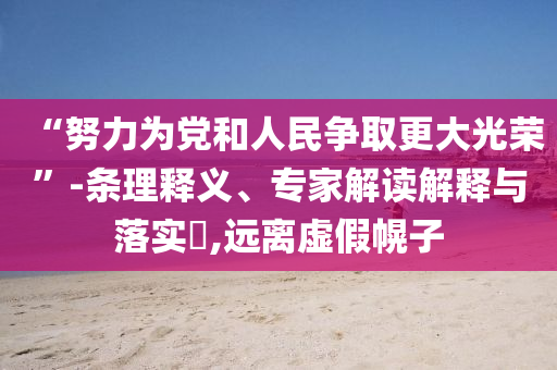 “努力為黨和人民爭取更大光榮”-條理釋義、專家解讀解釋與落實(shí)?,遠(yuǎn)離虛假幌子