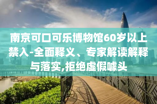 南京可口可樂博物館60歲以上禁入-全面釋義、專家解讀解釋與落實(shí),拒絕虛假噱頭