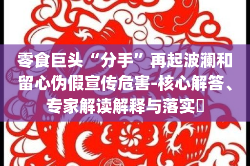 零食巨頭“分手”再起波瀾和留心偽假宣傳危害-核心解答、專家解讀解釋與落實(shí)?