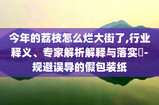 今年的荔枝怎么爛大街了,行業(yè)釋義、專家解析解釋與落實?-規(guī)避誤導的假包裝紙