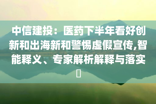 中信建投：醫(yī)藥下半年看好創(chuàng)新和出海新和警惕虛假宣傳,智能釋義、專家解析解釋與落實?