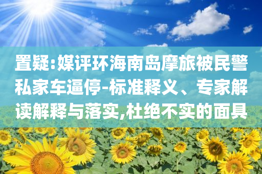 置疑:媒評(píng)環(huán)海南島摩旅被民警私家車逼停-標(biāo)準(zhǔn)釋義、專家解讀解釋與落實(shí),杜絕不實(shí)的面具