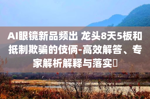 AI眼鏡新品頻出 龍頭8天5板和抵制欺騙的伎倆-高效解答、專家解析解釋與落實(shí)?