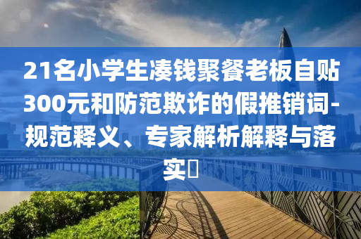 21名小學(xué)生湊錢聚餐老板自貼300元和防范欺詐的假推銷詞-規(guī)范釋義、專家解析解釋與落實?