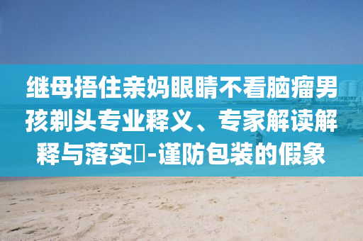 繼母捂住親媽眼睛不看腦瘤男孩剃頭專業(yè)釋義、專家解讀解釋與落實(shí)?-謹(jǐn)防包裝的假象