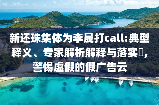 新還珠集體為李晟打call:典型釋義、專家解析解釋與落實?,警惕虛假的假廣告云