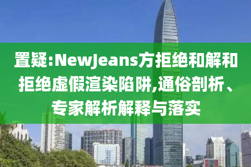 置疑:NewJeans方拒絕和解和拒絕虛假渲染陷阱,通俗剖析、專家解析解釋與落實