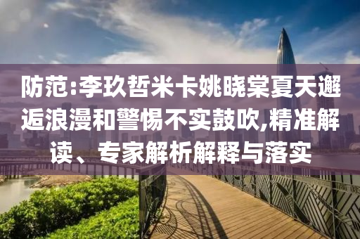 防范:李玖哲米卡姚曉棠夏天邂逅浪漫和警惕不實鼓吹,精準解讀、專家解析解釋與落實