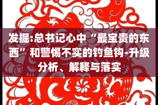 發掘:總書記心中“最寶貴的東西”和警惕不實的釣魚鉤-升級分析、解釋與落實
