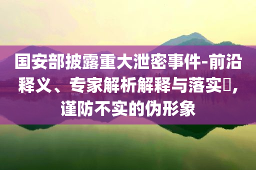 國安部披露重大泄密事件-前沿釋義、專家解析解釋與落實?,謹防不實的偽形象