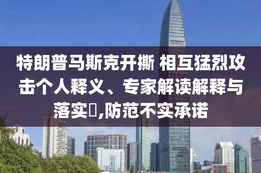特朗普馬斯克開撕 相互猛烈攻擊個人釋義、專家解讀解釋與落實?,防范不實承諾