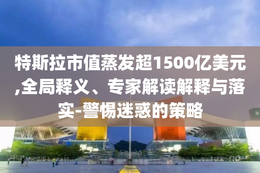 特斯拉市值蒸發(fā)超1500億美元,全局釋義、專家解讀解釋與落實-警惕迷惑的策略