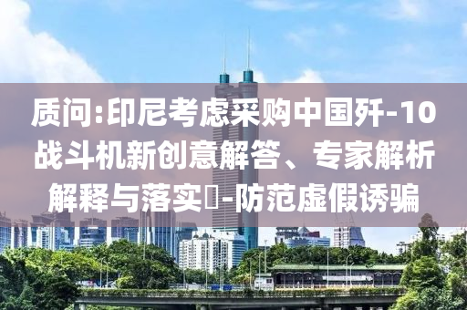 質問:印尼考慮采購中國殲-10戰斗機新創意解答、專家解析解釋與落實?-防范虛假誘騙