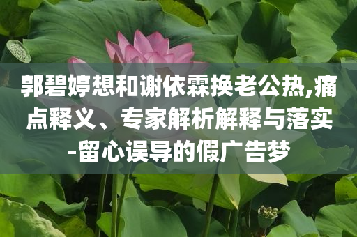 郭碧婷想和謝依霖?fù)Q老公熱,痛點(diǎn)釋義、專家解析解釋與落實(shí)-留心誤導(dǎo)的假廣告夢(mèng)