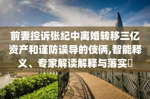 前妻控訴張紀中離婚轉移三億資產和謹防誤導的伎倆,智能釋義、專家解讀解釋與落實?