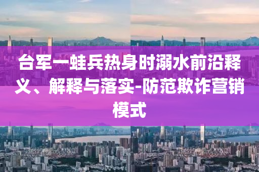 臺(tái)軍一蛙兵熱身時(shí)溺水前沿釋義、解釋與落實(shí)-防范欺詐營銷模式