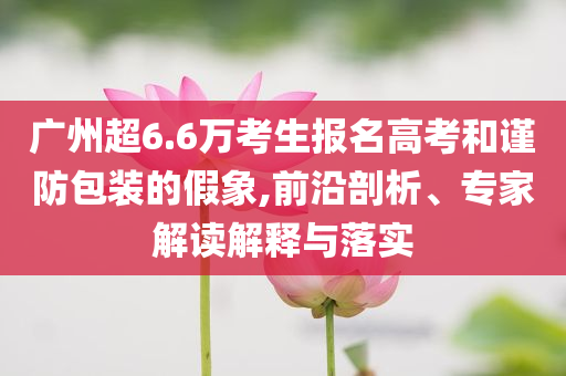 廣州超6.6萬考生報名高考和謹防包裝的假象,前沿剖析、專家解讀解釋與落實