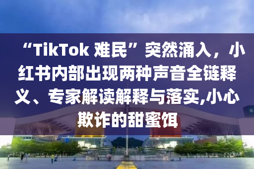 “TikTok 難民”突然涌入，小紅書內部出現兩種聲音全鏈釋義、專家解讀解釋與落實,小心欺詐的甜蜜餌