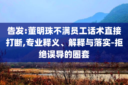 告發:董明珠不滿員工話術直接打斷,專業釋義、解釋與落實-拒絕誤導的圈套