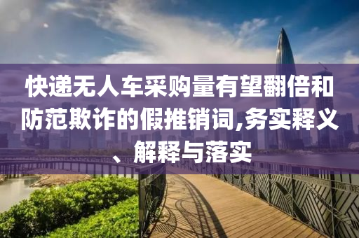 快遞無人車采購量有望翻倍和防范欺詐的假推銷詞,務實釋義、解釋與落實