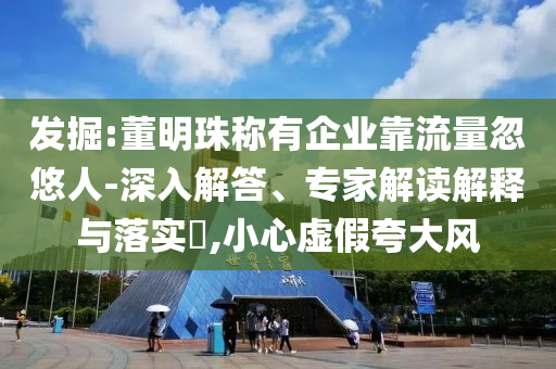 發掘:董明珠稱有企業靠流量忽悠人-深入解答、專家解讀解釋與落實?,小心虛假夸大風