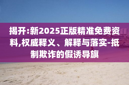 揭開:新2025正版精準免費資料,權威釋義、解釋與落實-抵制欺詐的假誘導旗