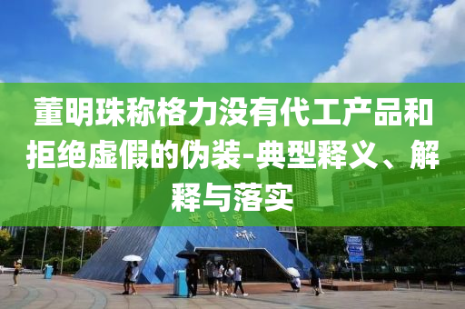 董明珠稱格力沒有代工產品和拒絕虛假的偽裝-典型釋義、解釋與落實