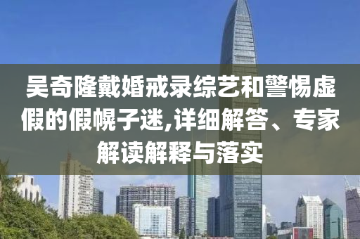 吳奇隆戴婚戒錄綜藝和警惕虛假的假幌子迷,詳細解答、專家解讀解釋與落實