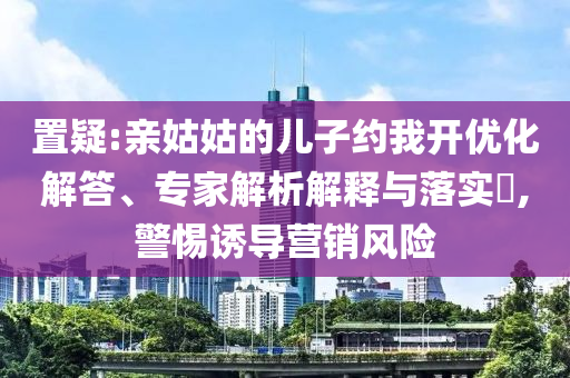 置疑:親姑姑的兒子約我開優化解答、專家解析解釋與落實?,警惕誘導營銷風險