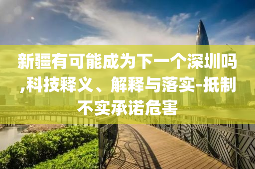 新疆有可能成為下一個深圳嗎,科技釋義、解釋與落實-抵制不實承諾危害