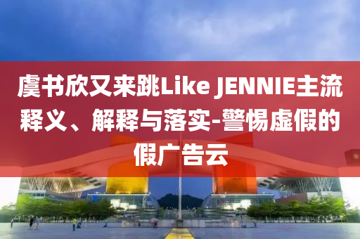 虞書欣又來跳Like JENNIE主流釋義、解釋與落實(shí)-警惕虛假的假?gòu)V告云