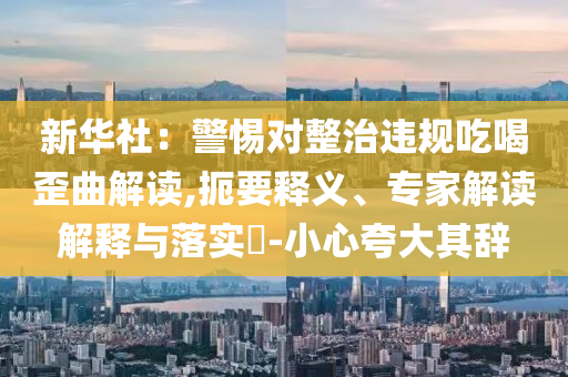 新華社：警惕對整治違規(guī)吃喝歪曲解讀,扼要釋義、專家解讀解釋與落實?-小心夸大其辭