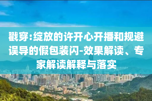 戳穿:綻放的許開心開播和規避誤導的假包裝閃-效果解讀、專家解讀解釋與落實