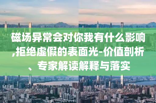 磁場異常會對你我有什么影響,拒絕虛假的表面光-價值剖析、專家解讀解釋與落實