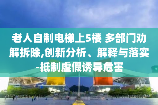老人自制電梯上5樓 多部門勸解拆除,創新分析、解釋與落實-抵制虛假誘導危害