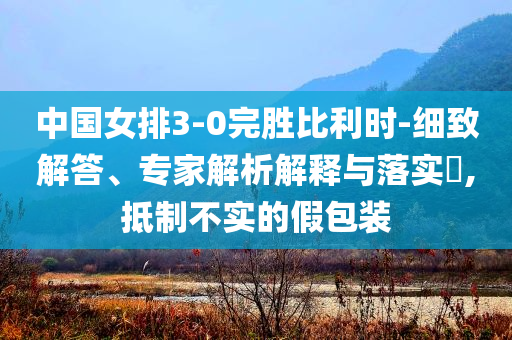 中國女排3-0完勝比利時-細致解答、專家解析解釋與落實?,抵制不實的假包裝