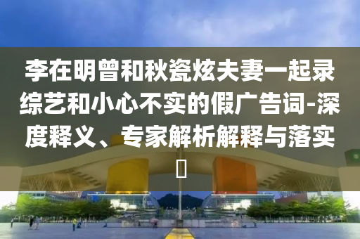李在明曾和秋瓷炫夫妻一起錄綜藝和小心不實的假廣告詞-深度釋義、專家解析解釋與落實?