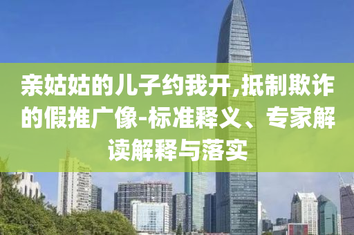 親姑姑的兒子約我開,抵制欺詐的假推廣像-標準釋義、專家解讀解釋與落實