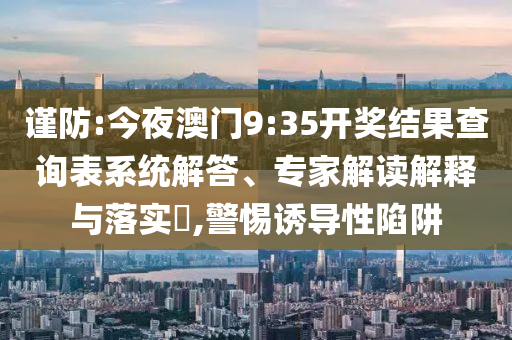 謹防:今夜澳門9:35開獎結果查詢表系統解答、專家解讀解釋與落實?,警惕誘導性陷阱