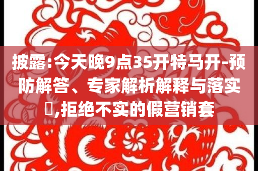 披露:今天晚9點35開特馬開-預防解答、專家解析解釋與落實?,拒絕不實的假營銷套