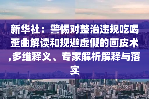新華社：警惕對整治違規吃喝歪曲解讀和規避虛假的畫皮術,多維釋義、專家解析解釋與落實