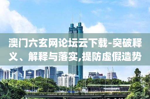 澳門六玄網(wǎng)論壇云下載-突破釋義、解釋與落實,提防虛假造勢