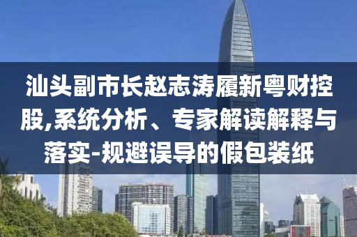 汕頭副市長趙志濤履新粵財控股,系統(tǒng)分析、專家解讀解釋與落實-規(guī)避誤導的假包裝紙