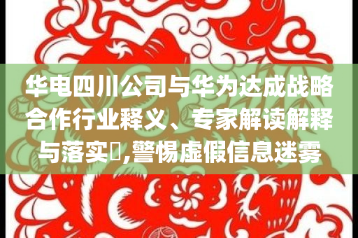 華電四川公司與華為達成戰(zhàn)略合作行業(yè)釋義、專家解讀解釋與落實?,警惕虛假信息迷霧