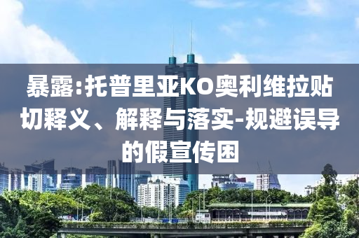 暴露:托普里亞KO奧利維拉貼切釋義、解釋與落實-規(guī)避誤導的假宣傳困