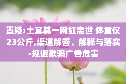 置疑:土耳其一網紅離世 體重僅23公斤,渠道解答、解釋與落實-規避欺騙廣告危害