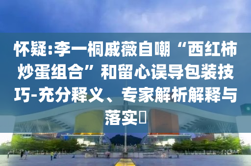 懷疑:李一桐戚薇自嘲“西紅柿炒蛋組合”和留心誤導包裝技巧-充分釋義、專家解析解釋與落實?