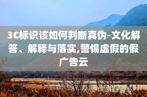 3C標識該如何判斷真?zhèn)?文化解答、解釋與落實,警惕虛假的假廣告云